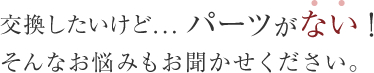 交換したいけど・・・パーツがない！そんなお悩みもお聞かせください。